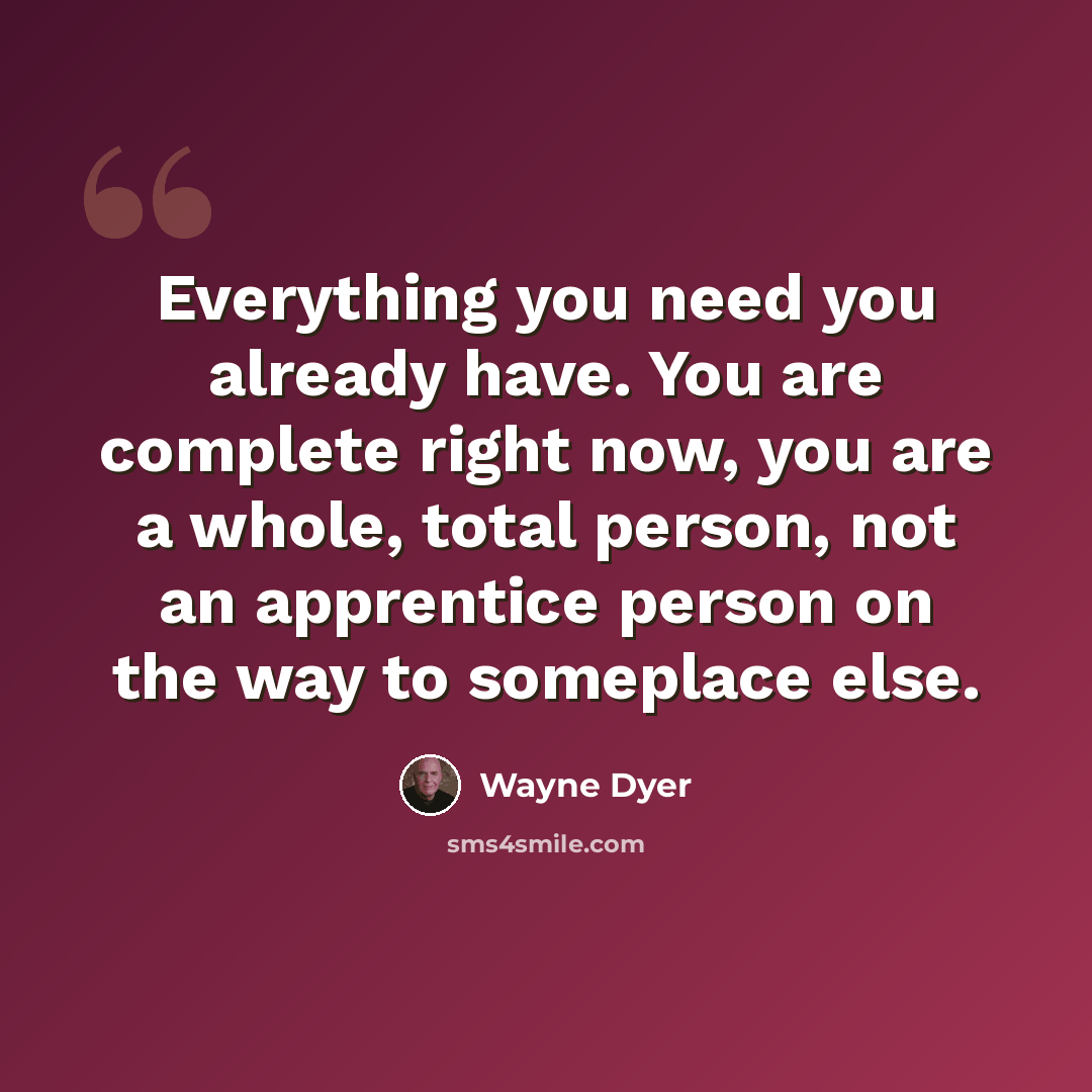 “Everything you need you already have. You are complete right now, you are a whole, total person, not an apprentice person on the way to someplace else.” quote by Wayne Dyer