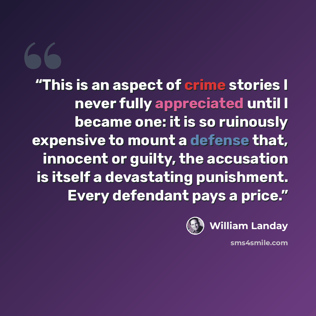 “This is an aspect of crime stories I never fully appreciated until I became one: it is so ruinously expensive to mount a defense that, innocent or guilty, the accusation is itself a devastating punishment. Every defendant pays a price.” quote by William Landay