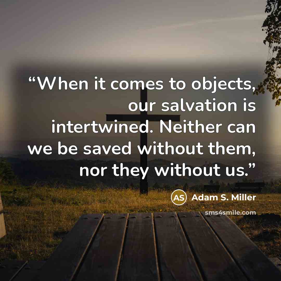 “When it comes to objects, our salvation is intertwined. Neither can we be saved without them, nor they without us.” quote by Adam S. Miller