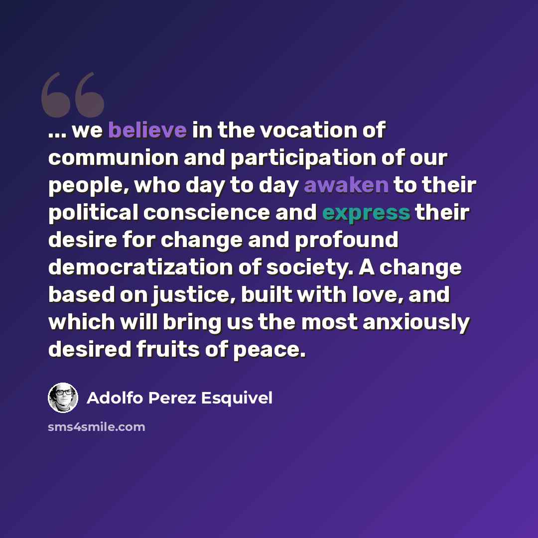 “... we believe in the vocation of communion and participation of our people, who day to day awaken to their political conscience and express their desire for change and profound democratization of society. A change based on justice, built with love, and which will bring us the most anxiously…” quote by Adolfo Perez Esquivel