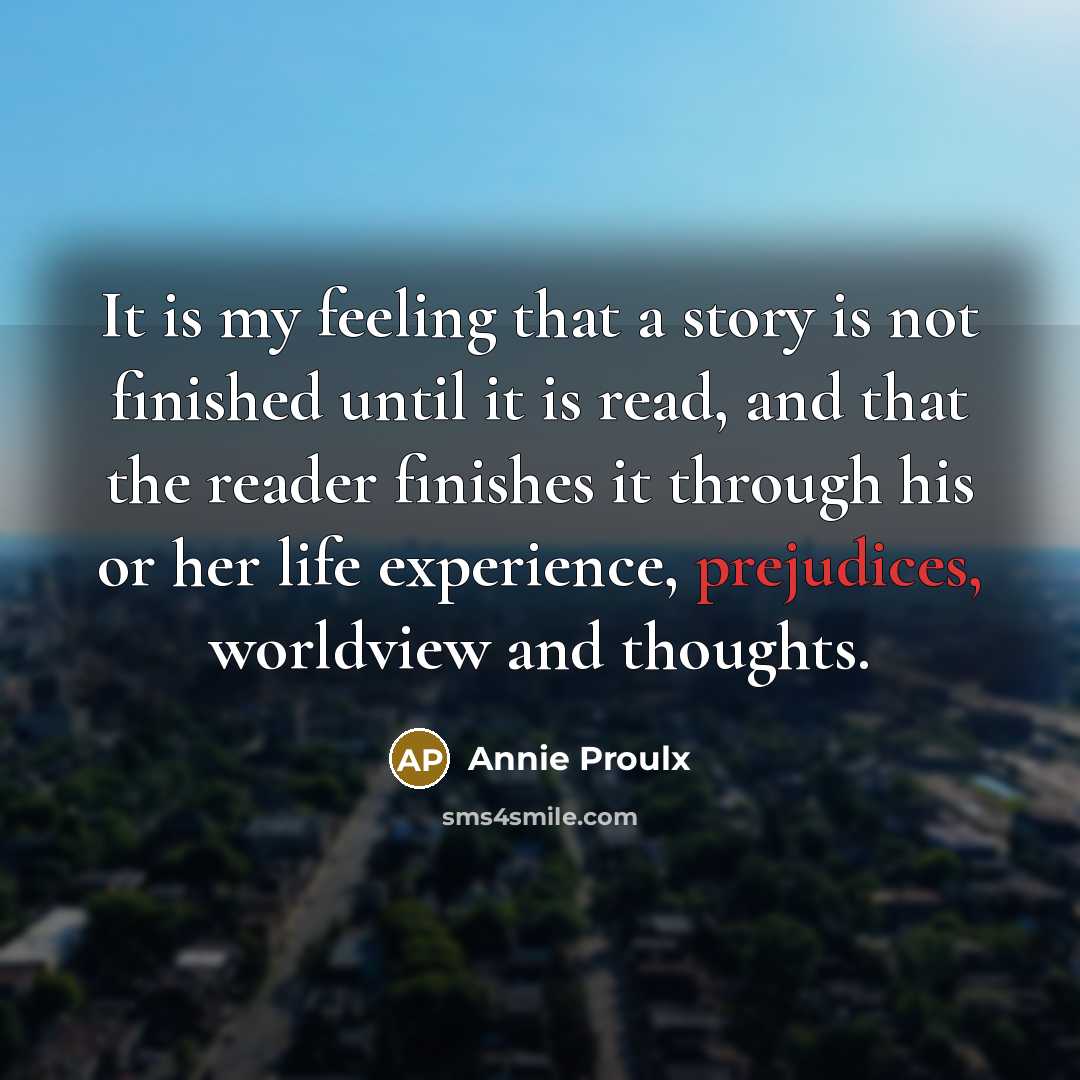 “It is my feeling that a story is not finished until it is read, and that the reader finishes it through his or her life experience, prejudices, worldview and thoughts.” quote by Annie Proulx