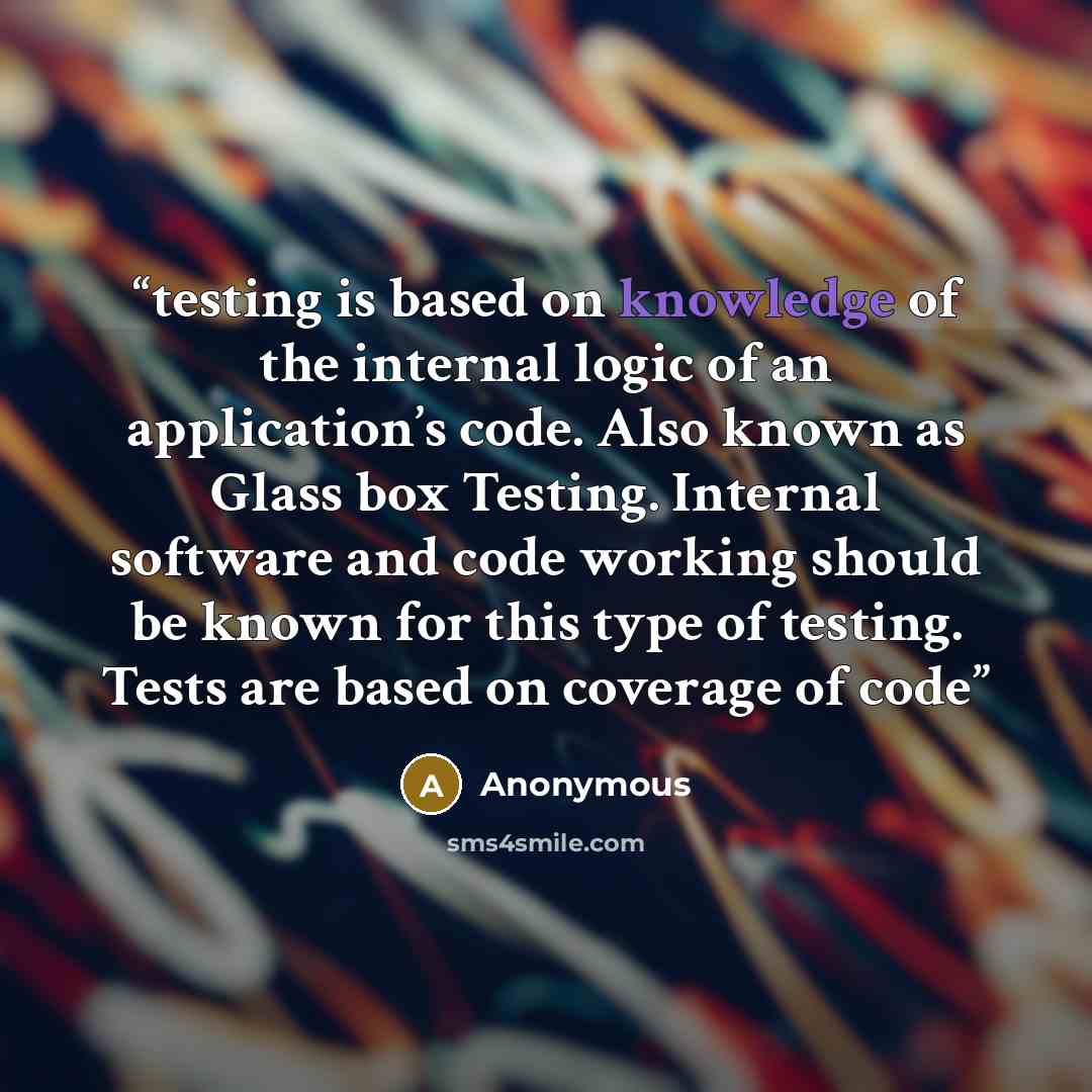 “testing is based on knowledge of the internal logic of an application’s code. Also known as Glass box Testing. Internal software and code working should be known for this type of testing. Tests are based on coverage of code” quote by Anonymous