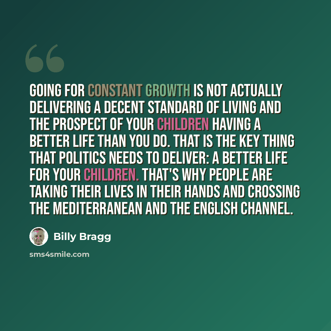 “Going for constant growth is not actually delivering a decent standard of living and the prospect of your children having a better life than you do. That is the key thing that politics needs to deliver: a better life for your children. That's why people are taking their lives in their hands and…” quote by Billy Bragg