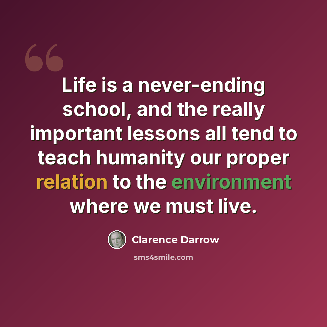 “Life is a never-ending school, and the really important lessons all tend to teach humanity our proper relation to the environment where we must live.” quote by Clarence Darrow