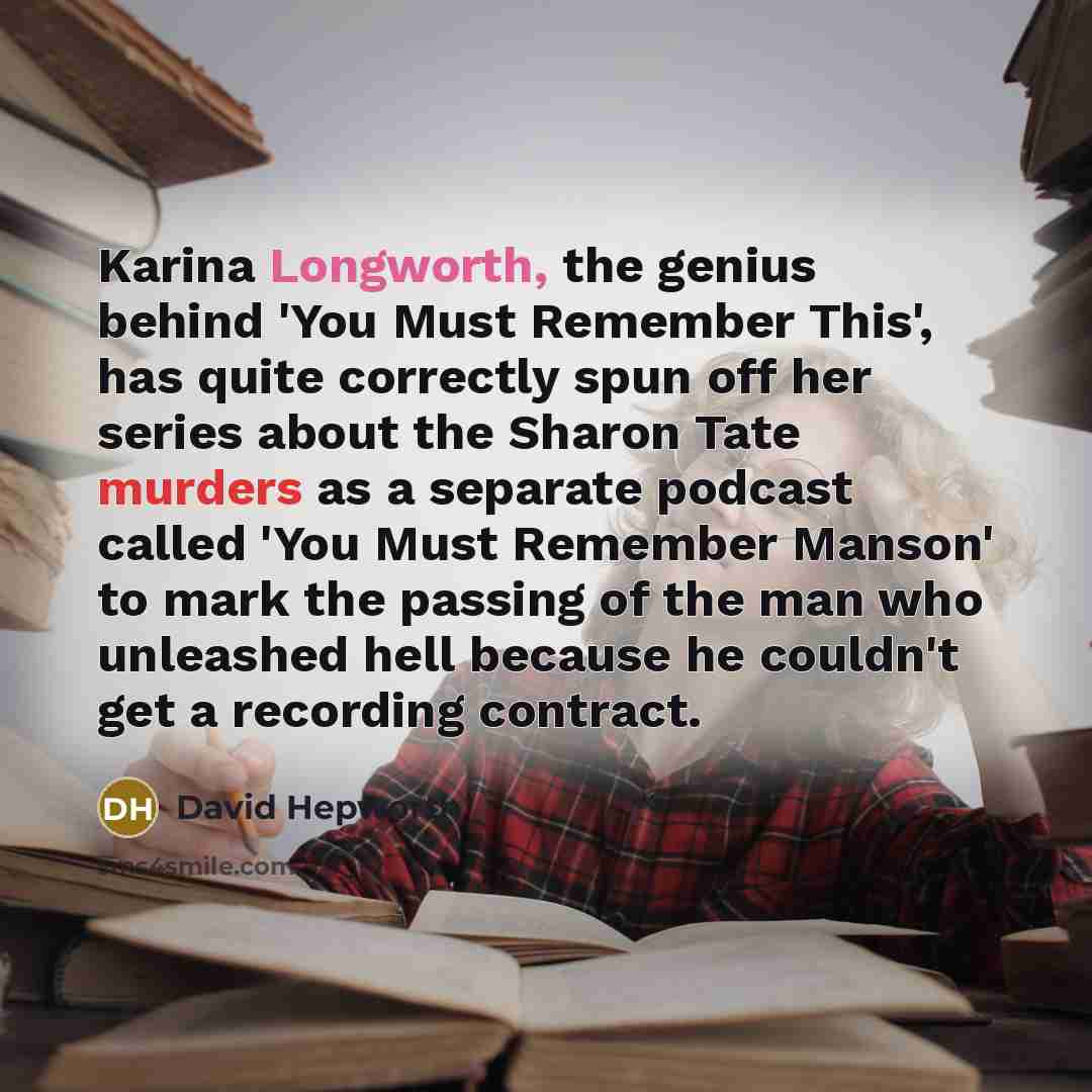 “Karina Longworth, the genius behind 'You Must Remember This', has quite correctly spun off her series about the Sharon Tate murders as a separate podcast called 'You Must Remember Manson' to mark the passing of the man who unleashed hell because he couldn't get a recording contract.” quote by David Hepworth