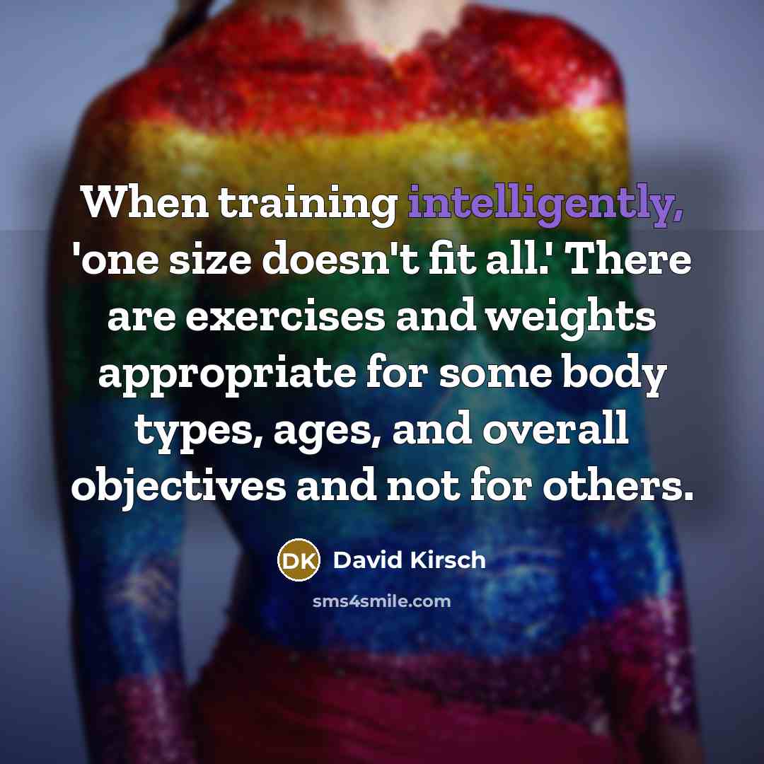 “When training intelligently, 'one size doesn't fit all.' There are exercises and weights appropriate for some body types, ages, and overall objectives and not for others.” quote by David Kirsch