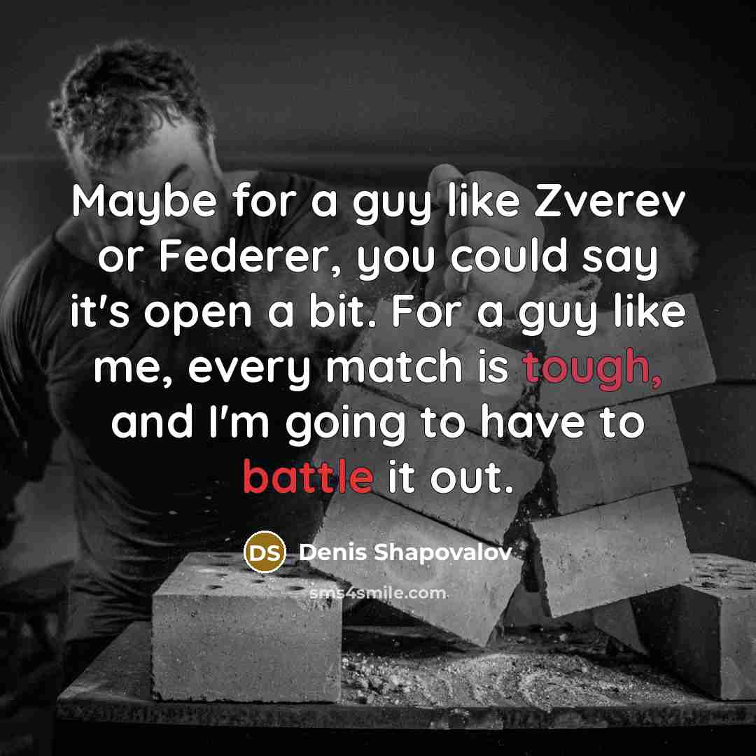 “Maybe for a guy like Zverev or Federer, you could say it's open a bit. For a guy like me, every match is tough, and I'm going to have to battle it out.” quote by Denis Shapovalov