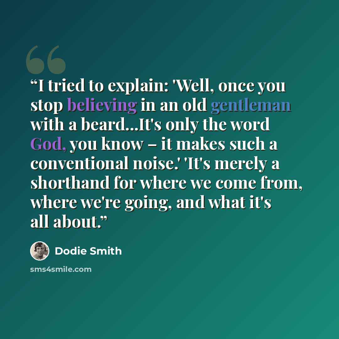 “I tried to explain: 'Well, once you stop believing in an old gentleman with a beard...It's only the word God, you know – it makes such a conventional noise.' 'It's merely a shorthand for where we come from, where we're going, and what it's all about.” quote by Dodie Smith