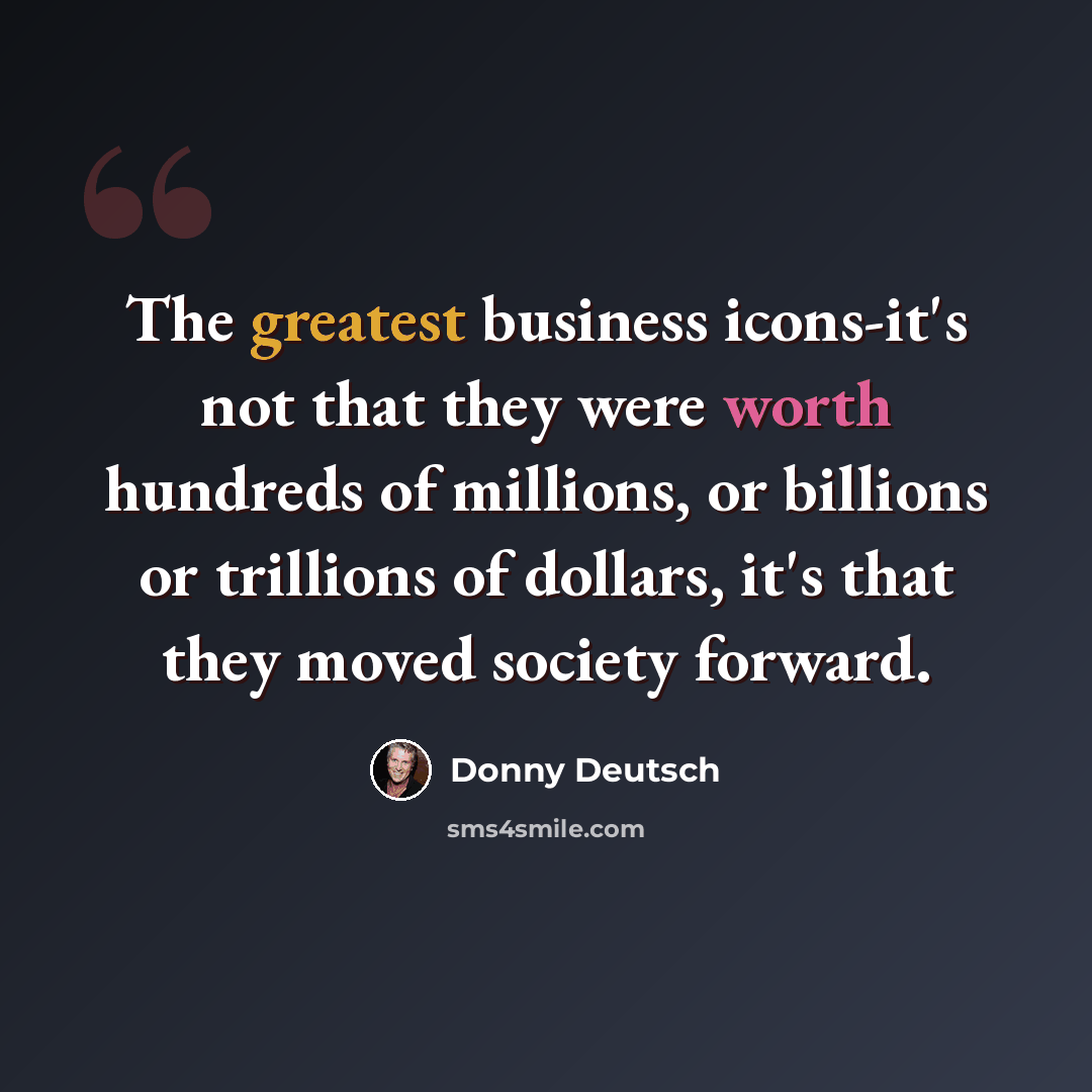 “The greatest business icons-it's not that they were worth hundreds of millions, or billions or trillions of dollars, it's that they moved society forward.” quote by Donny Deutsch