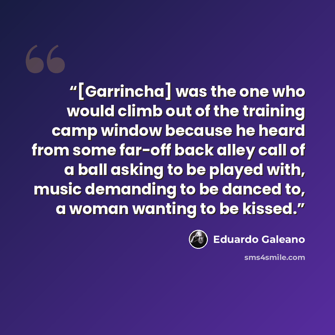 “[Garrincha] was the one who would climb out of the training camp window because he heard from some far-off back alley call of a ball asking to be played with, music demanding to be danced to, a woman wanting to be kissed.” quote by Eduardo Galeano