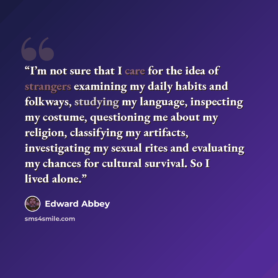 “I’m not sure that I care for the idea of strangers examining my daily habits and folkways, studying my language, inspecting my costume, questioning me about my religion, classifying my artifacts, investigating my sexual rites and evaluating my chances for cultural survival. So I lived alone.” quote by Edward Abbey