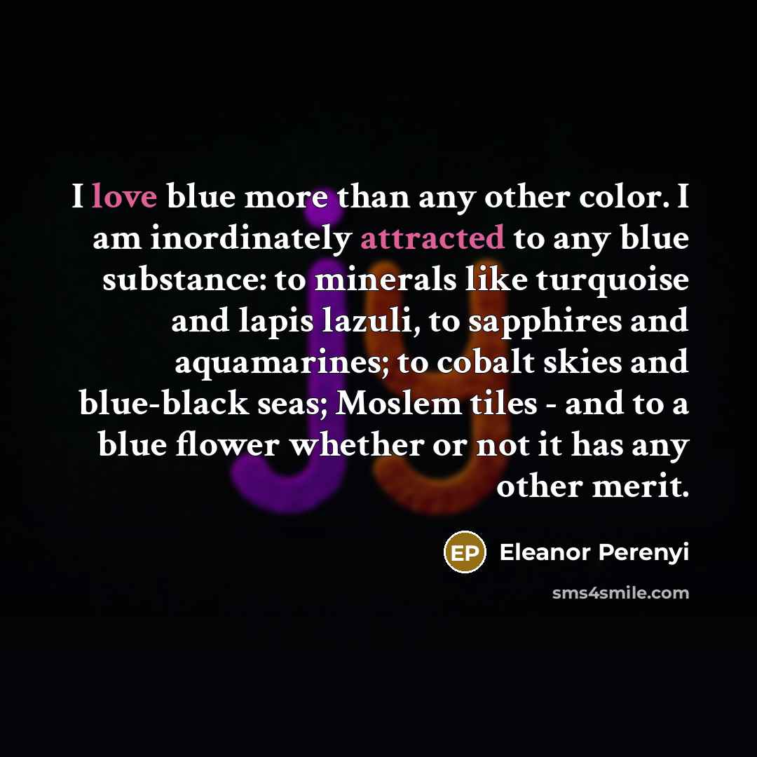 “I love blue more than any other color. I am inordinately attracted to any blue substance: to minerals like turquoise and lapis lazuli, to sapphires and aquamarines; to cobalt skies and blue-black seas; Moslem tiles - and to a blue flower whether or not it has any other merit.” quote by Eleanor Perenyi