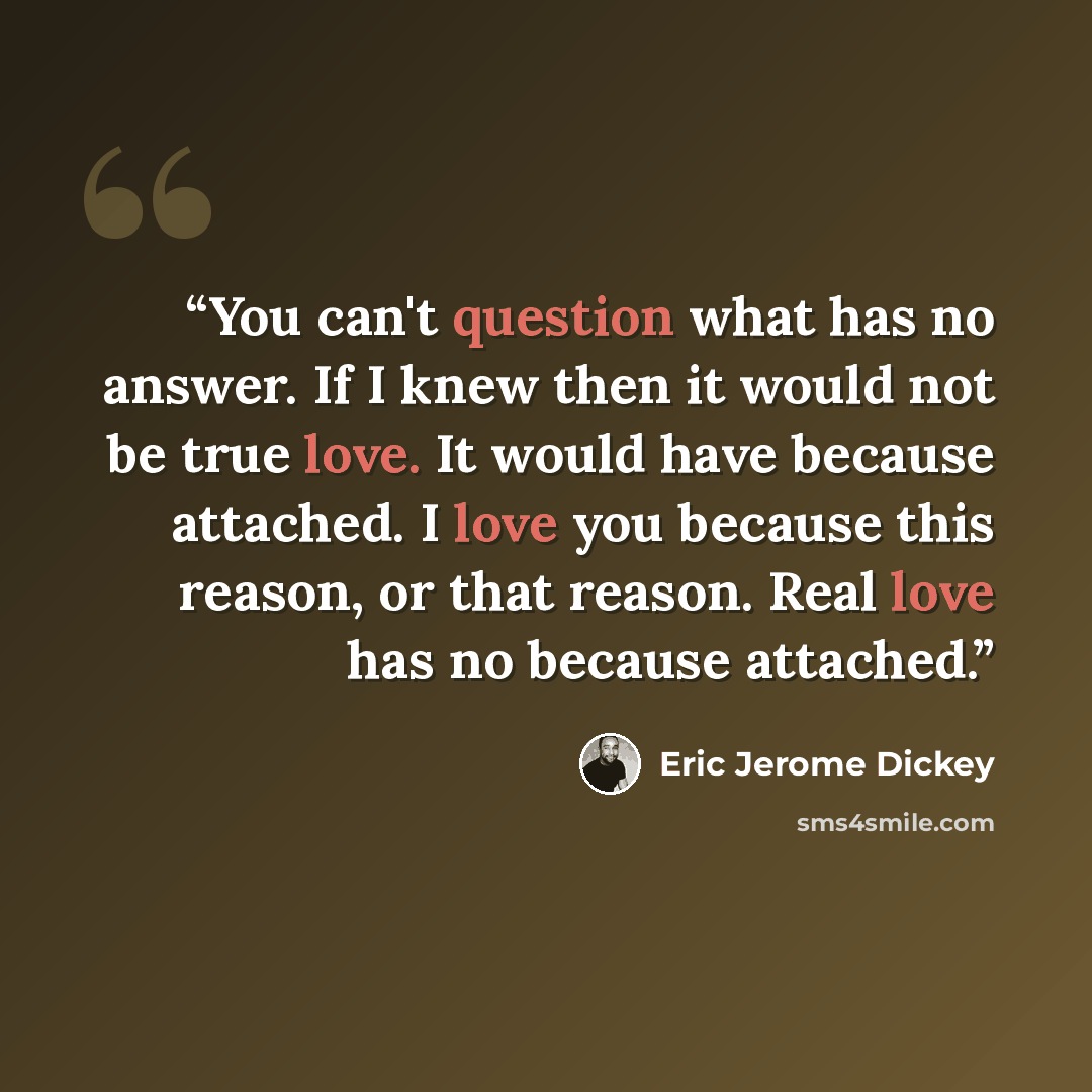 “You can't question what has no answer. If I knew then it would not be true love. It would have because attached. I love you because this reason, or that reason. Real love has no because attached.” quote by Eric Jerome Dickey