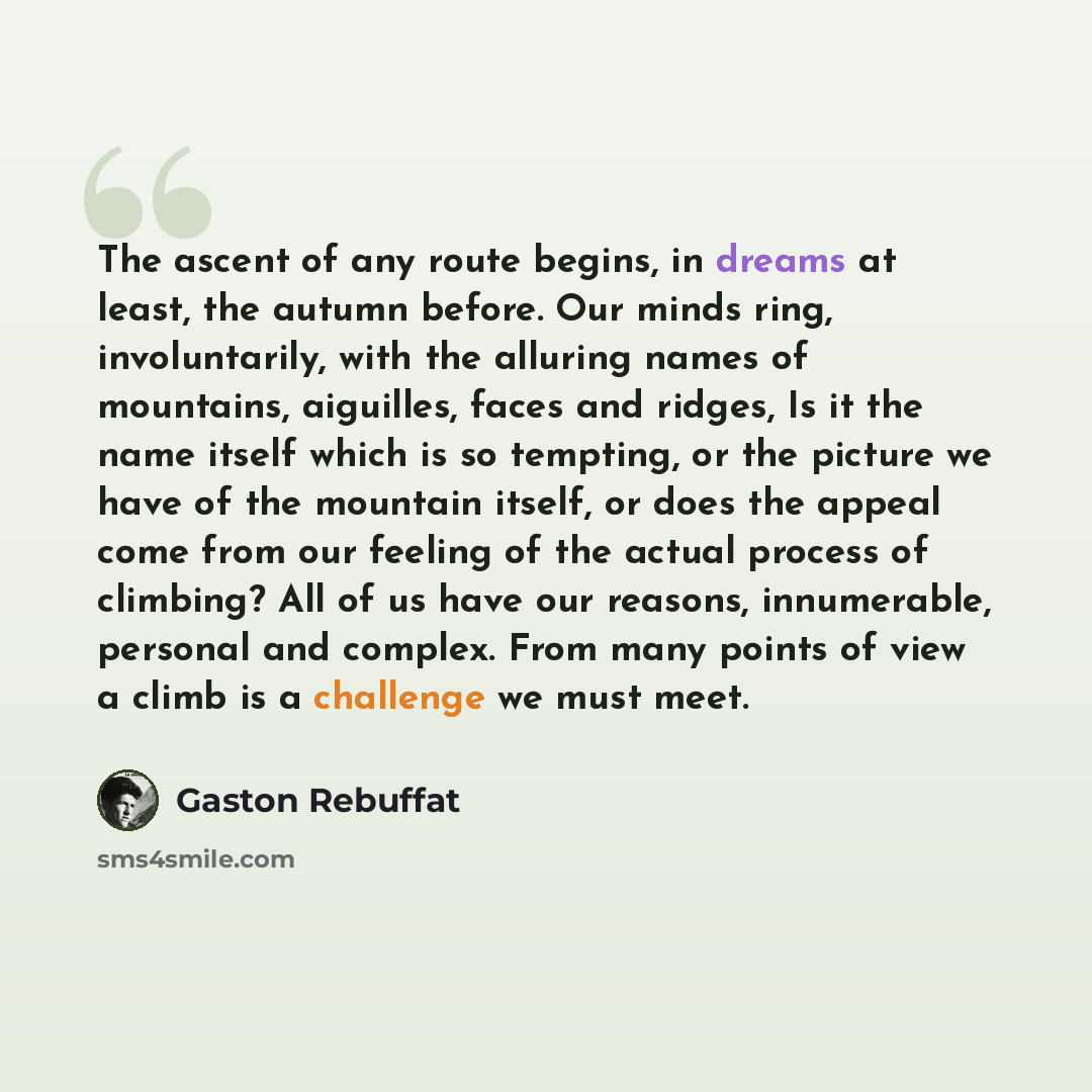 “The ascent of any route begins, in dreams at least, the autumn before. Our minds ring, involuntarily, with the alluring names of mountains, aiguilles, faces and ridges, Is it the name itself which is so tempting, or the picture we have of the mountain itself, or does the appeal come from our…” quote by Gaston Rebuffat