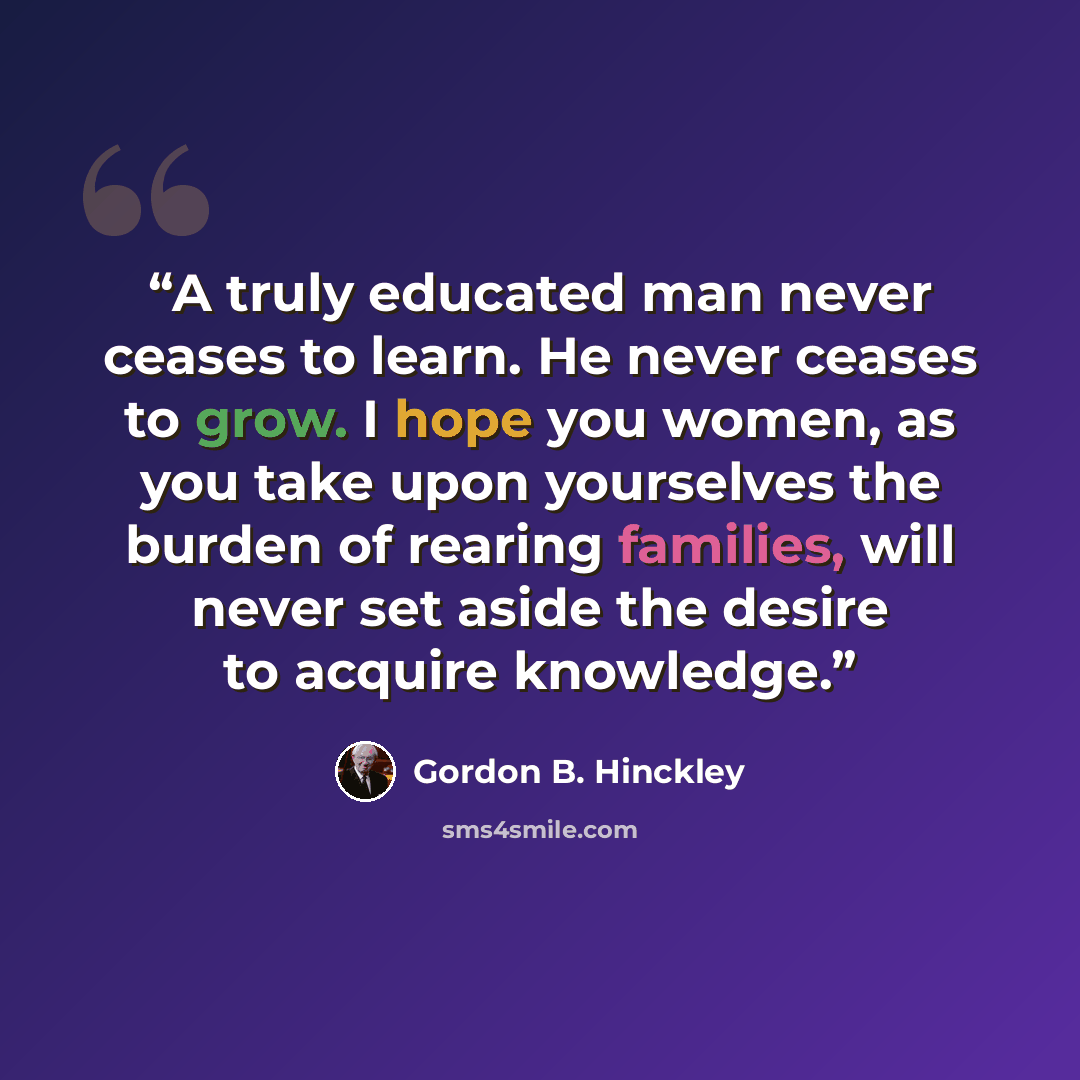 “A truly educated man never ceases to learn. He never ceases to grow. I hope you women, as you take upon yourselves the burden of rearing families, will never set aside the desire to acquire knowledge.” quote by Gordon B. Hinckley