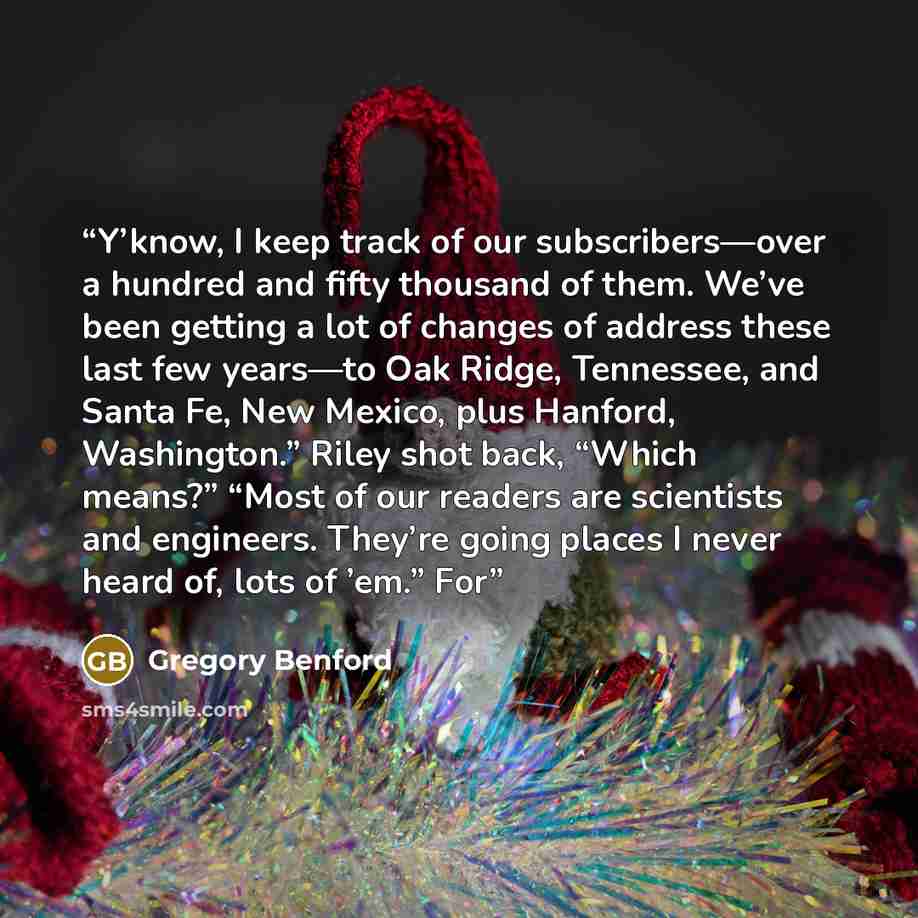 “Y’know, I keep track of our subscribers—over a hundred and fifty thousand of them. We’ve been getting a lot of changes of address these last few years—to Oak Ridge, Tennessee, and Santa Fe, New Mexico, plus Hanford, Washington.” Riley shot back, “Which means?” “Most of our readers are scientists…” quote by Gregory Benford