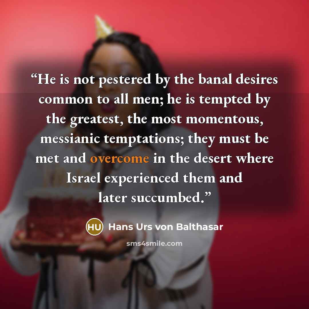 “He is not pestered by the banal desires common to all men; he is tempted by the greatest, the most momentous, messianic temptations; they must be met and overcome in the desert where Israel experienced them and later succumbed.” quote by Hans Urs von Balthasar