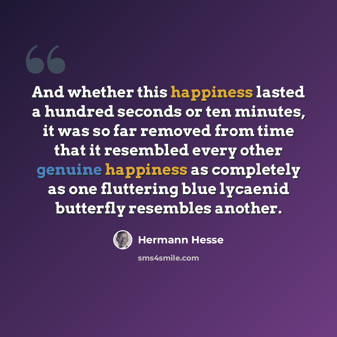 “And whether this happiness lasted a hundred seconds or ten minutes, it was so far removed from time that it resembled every other genuine happiness as completely as one fluttering blue lycaenid butterfly resembles another.” quote by Hermann Hesse