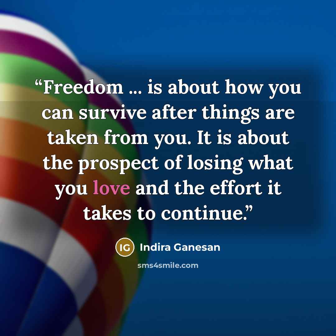 “Freedom ... is about how you can survive after things are taken from you. It is about the prospect of losing what you love and the effort it takes to continue.” quote by Indira Ganesan