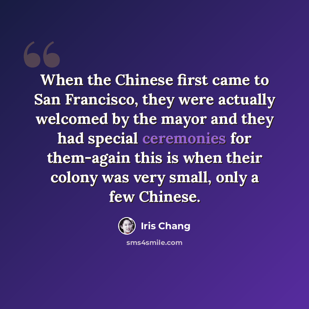 “When the Chinese first came to San Francisco, they were actually welcomed by the mayor and they had special ceremonies for them-again this is when their colony was very small, only a few Chinese.” quote by Iris Chang