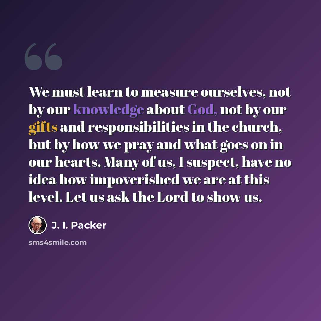 “We must learn to measure ourselves, not by our knowledge about God, not by our gifts and responsibilities in the church, but by how we pray and what goes on in our hearts. Many of us, I suspect, have no idea how impoverished we are at this level. Let us ask the Lord to show us.” quote by J. I. Packer