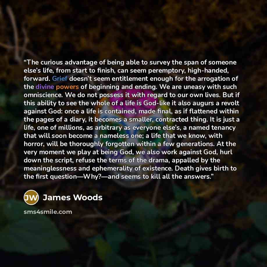 “The curious advantage of being able to survey the span of someone else’s life, from start to finish, can seem peremptory, high-handed, forward. Grief doesn’t seem entitlement enough for the arrogation of the divine powers of beginning and ending. We are uneasy with such omniscience. We do not…” quote by James Woods