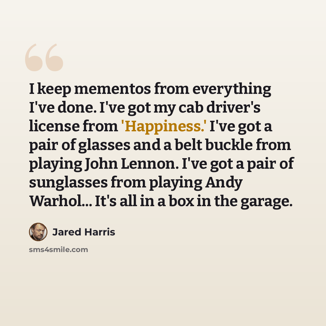 “I keep mementos from everything I've done. I've got my cab driver's license from 'Happiness.' I've got a pair of glasses and a belt buckle from playing John Lennon. I've got a pair of sunglasses from playing Andy Warhol... It's all in a box in the garage.” quote by Jared Harris