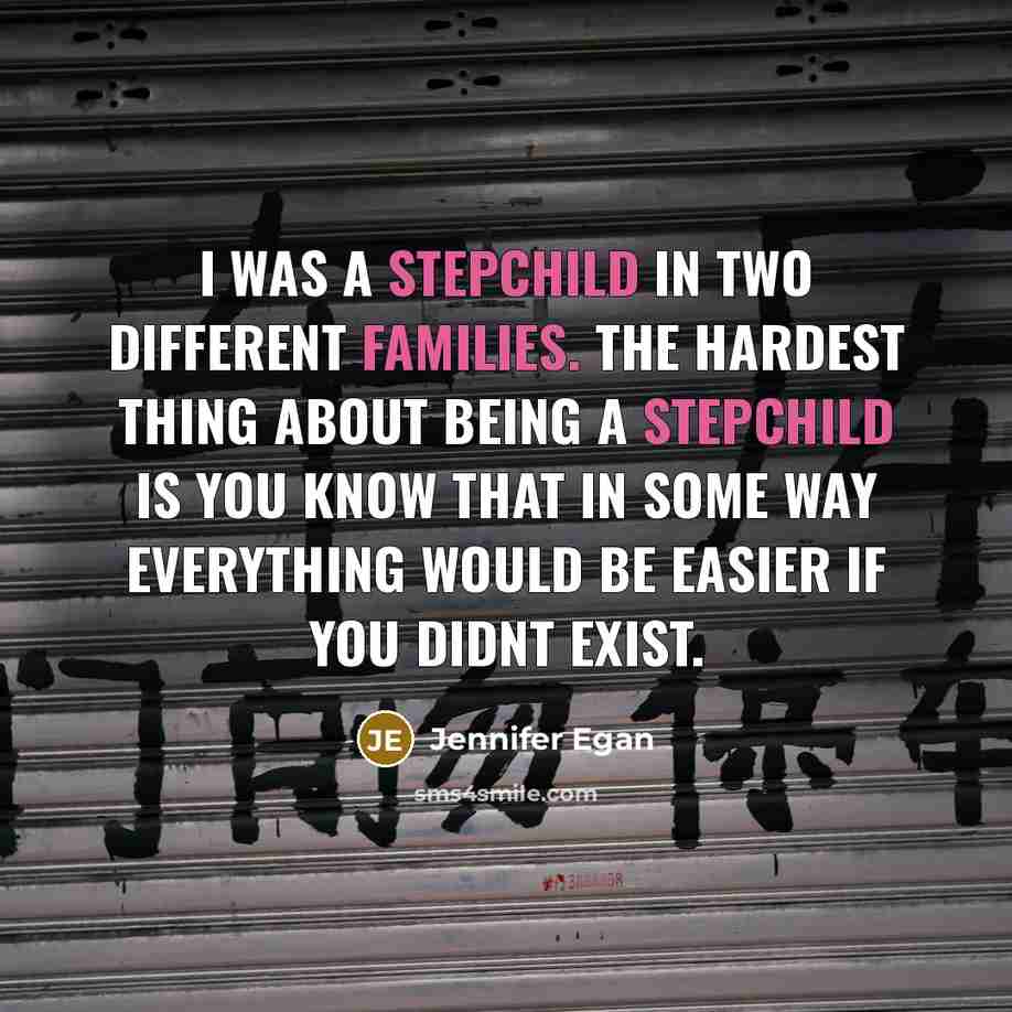 “I was a stepchild in two different families. The hardest thing about being a stepchild is you know that in some way everything would be easier if you didnt exist.” quote by Jennifer Egan