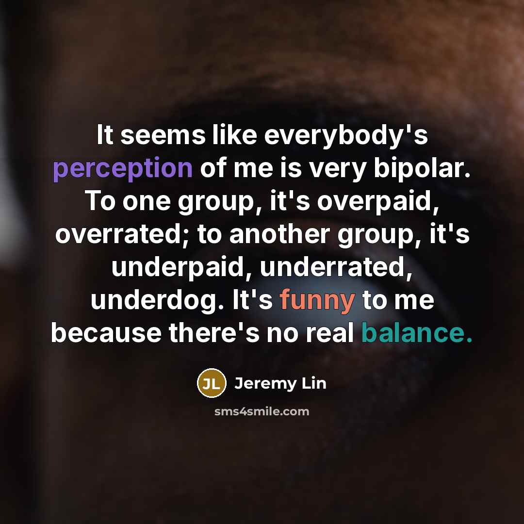 “It seems like everybody's perception of me is very bipolar. To one group, it's overpaid, overrated; to another group, it's underpaid, underrated, underdog. It's funny to me because there's no real balance.” quote by Jeremy Lin
