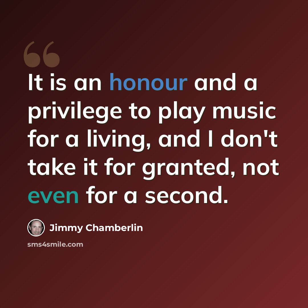 “It is an honour and a privilege to play music for a living, and I don't take it for granted, not even for a second.” quote by Jimmy Chamberlin