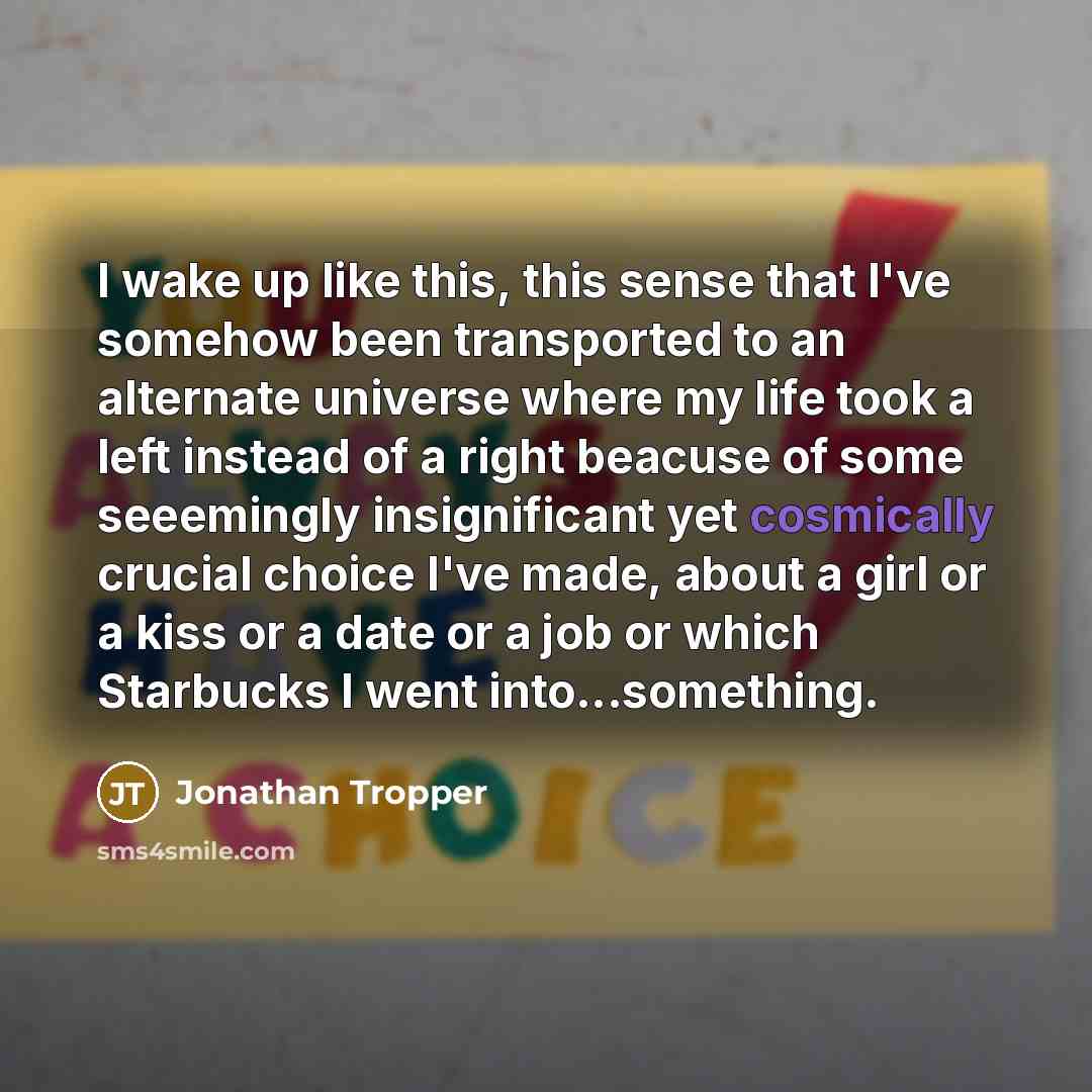 “I wake up like this, this sense that I've somehow been transported to an alternate universe where my life took a left instead of a right beacuse of some seeemingly insignificant yet cosmically crucial choice I've made, about a girl or a kiss or a date or a job or which Starbucks I went…” quote by Jonathan Tropper