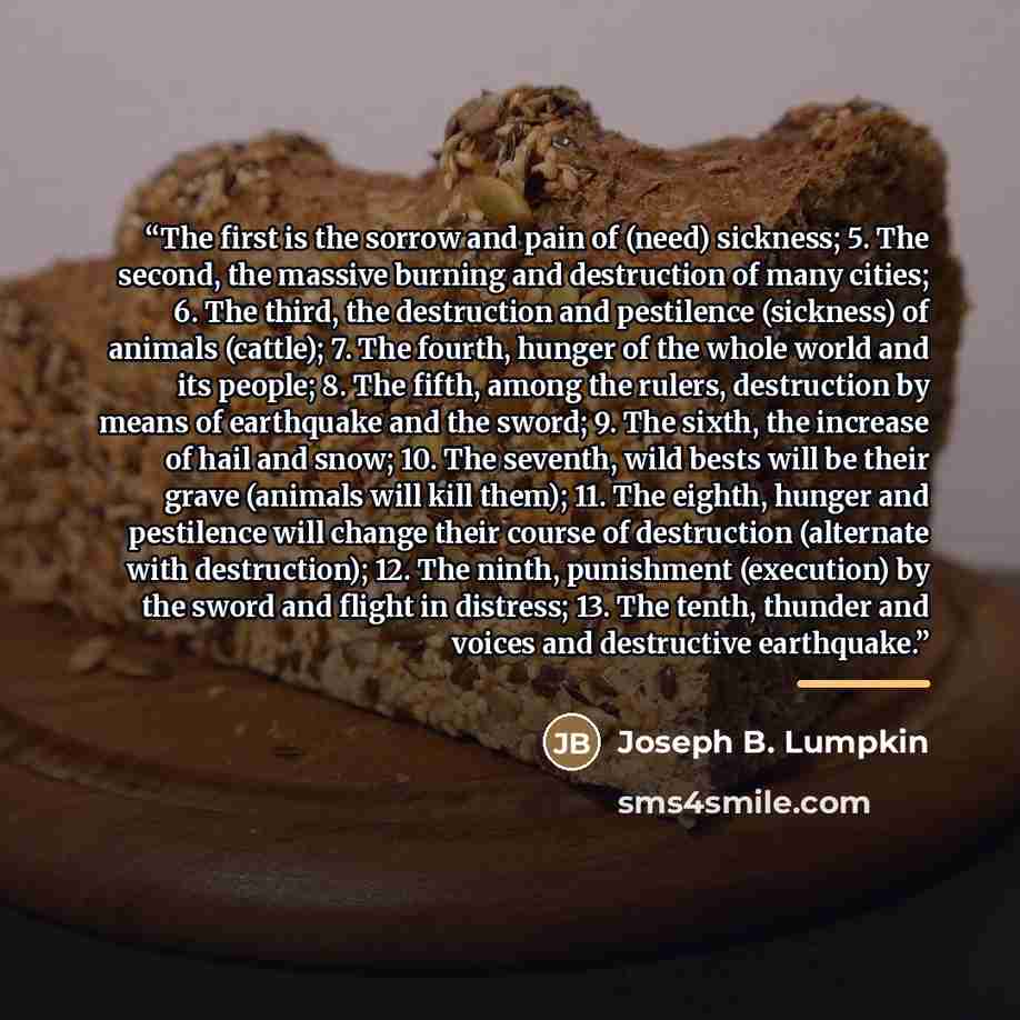 “The first is the sorrow and pain of (need) sickness; 5. The second, the massive burning and destruction of many cities; 6. The third, the destruction and pestilence (sickness) of animals (cattle); 7. The fourth, hunger of the whole world and its people; 8. The fifth, among the rulers, destruction…” quote by Joseph B. Lumpkin
