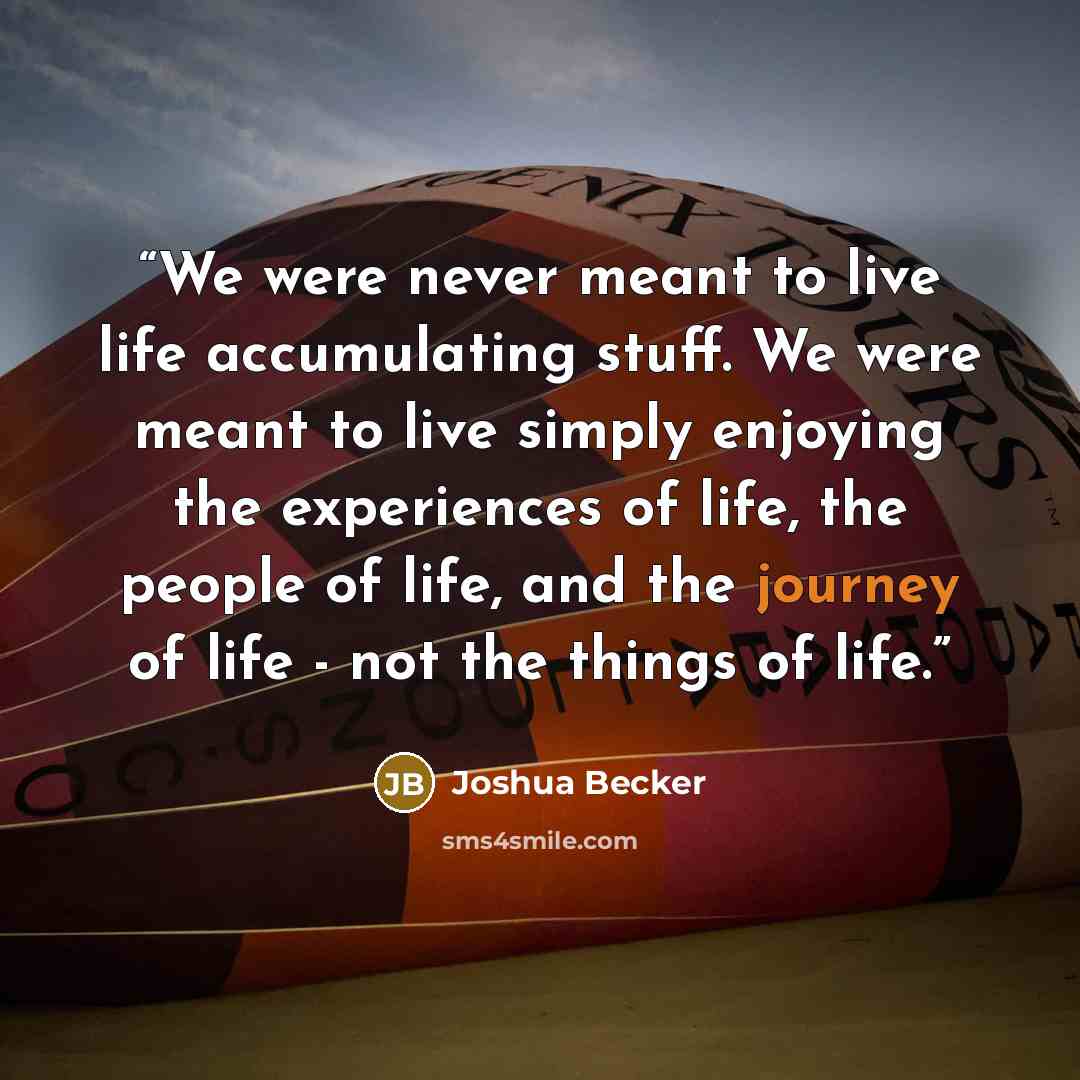 “We were never meant to live life accumulating stuff. We were meant to live simply enjoying the experiences of life, the people of life, and the journey of life - not the things of life.” quote by Joshua Becker