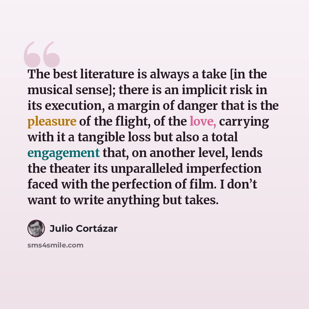 “The best literature is always a take [in the musical sense]; there is an implicit risk in its execution, a margin of danger that is the pleasure of the flight, of the love, carrying with it a tangible loss but also a total engagement that, on another level, lends the theater its unparalleled…” quote by Julio Cortazar