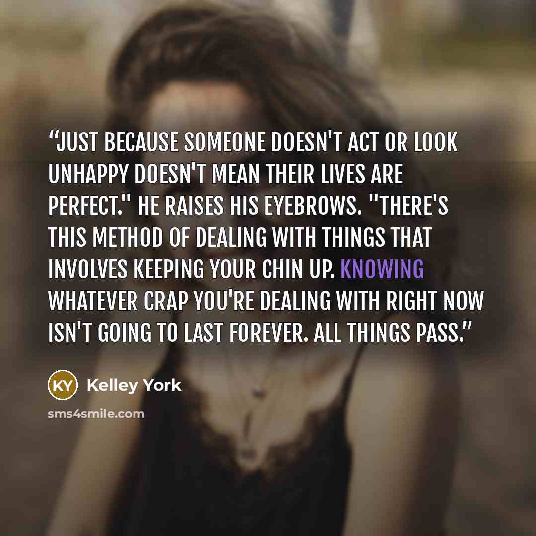 “Just because someone doesn't act or look unhappy doesn't mean their lives are perfect." He raises his eyebrows. "There's this method of dealing with things that involves keeping your chin up. Knowing whatever crap you're dealing with right now isn't going to last forever. All things pass.” quote by Kelley York