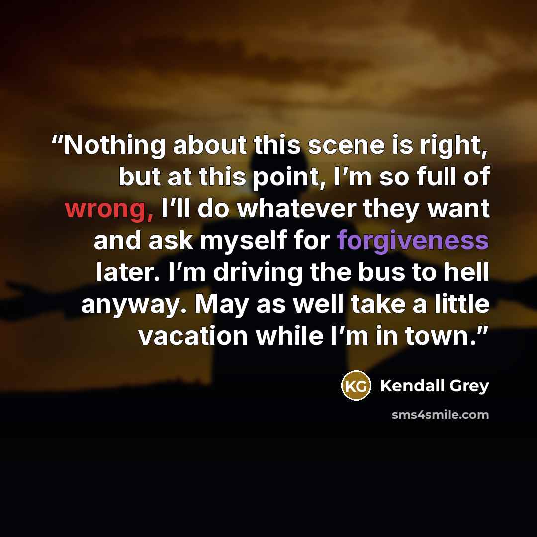 “Nothing about this scene is right, but at this point, I’m so full of wrong, I’ll do whatever they want and ask myself for forgiveness later. I’m driving the bus to hell anyway. May as well take a little vacation while I’m in town.” quote by Kendall Grey