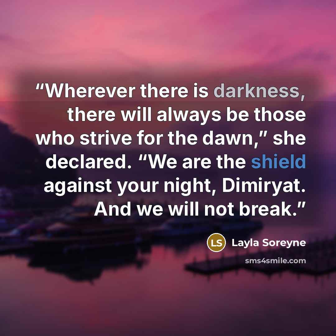 “Wherever there is darkness, there will always be those who strive for the dawn,” she declared. “We are the shield against your night, Dimiryat. And we will not break.” quote by Layla Soreyne