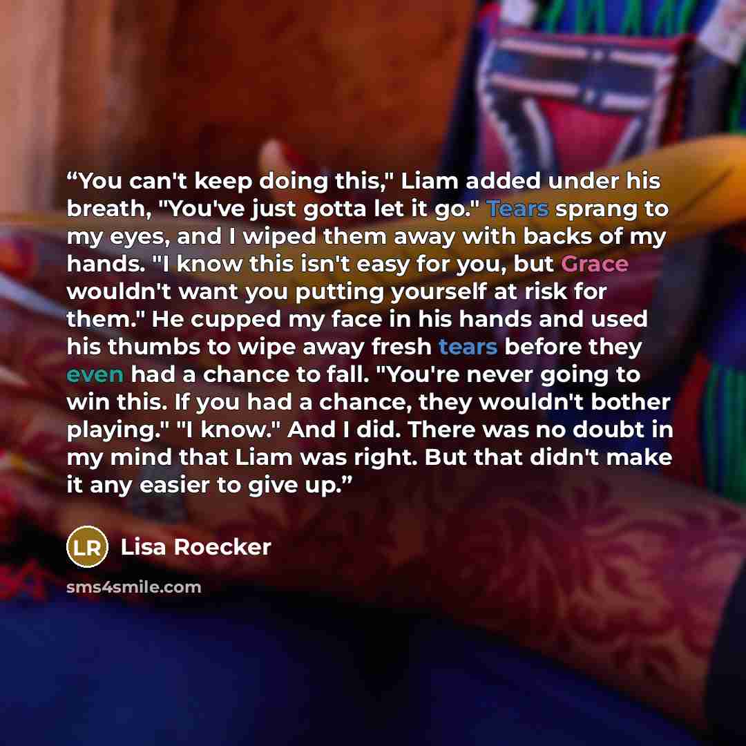 “You can't keep doing this," Liam added under his breath, "You've just gotta let it go." Tears sprang to my eyes, and I wiped them away with backs of my hands. "I know this isn't easy for you, but Grace wouldn't want you putting yourself at risk for them." He cupped my face in his hands and used…” quote by Lisa Roecker