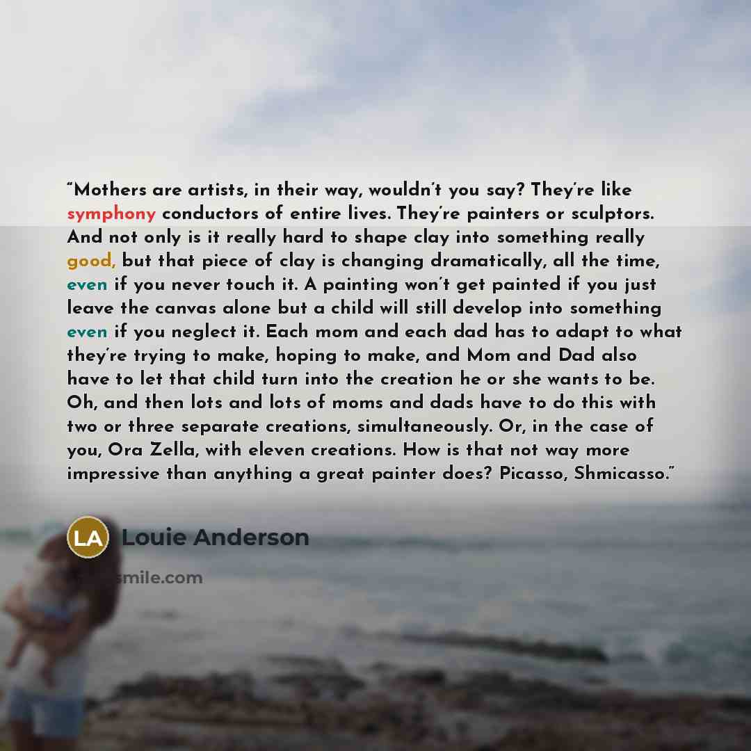 “Mothers are artists, in their way, wouldn’t you say? They’re like symphony conductors of entire lives. They’re painters or sculptors. And not only is it really hard to shape clay into something really good, but that piece of clay is changing dramatically, all the time, even if you never touch it…” quote by Louie Anderson