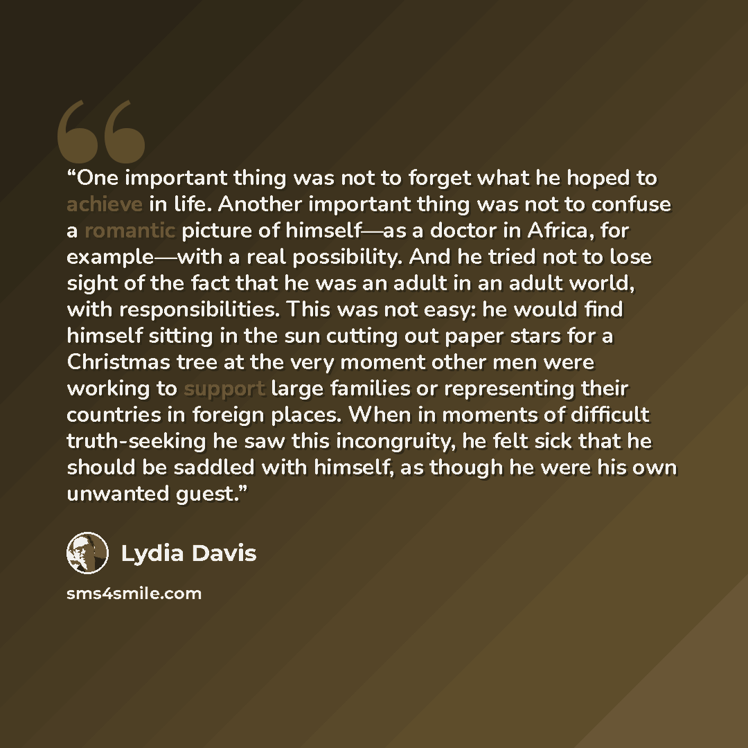“One important thing was not to forget what he hoped to achieve in life. Another important thing was not to confuse a romantic picture of himself—as a doctor in Africa, for example—with a real possibility. And he tried not to lose sight of the fact that he was an adult in an adult world, with…” quote by Lydia Davis