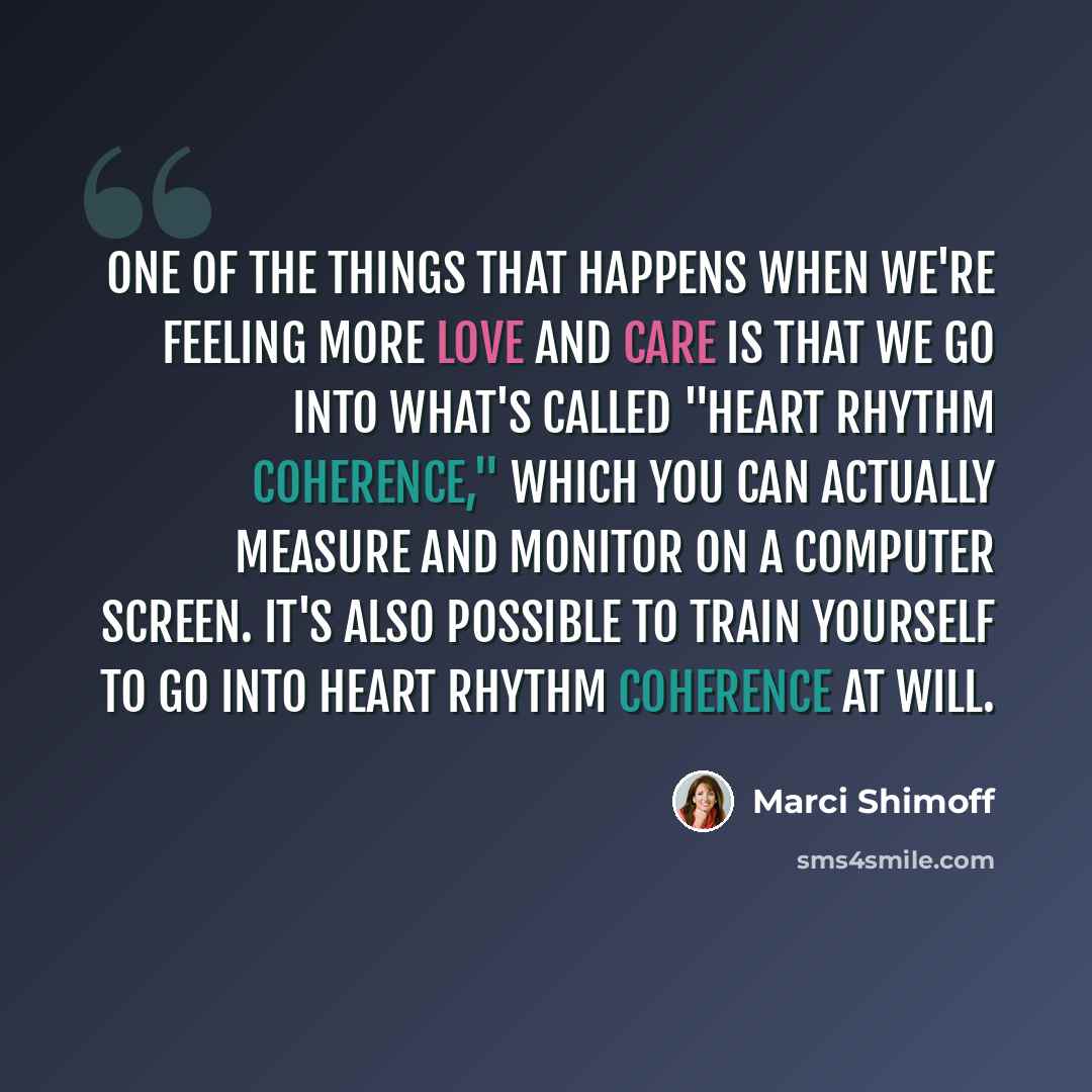 “One of the things that happens when we're feeling more love and care is that we go into what's called "heart rhythm coherence," which you can actually measure and monitor on a computer screen. It's also possible to train yourself to go into heart rhythm coherence at will.” quote by Marci Shimoff