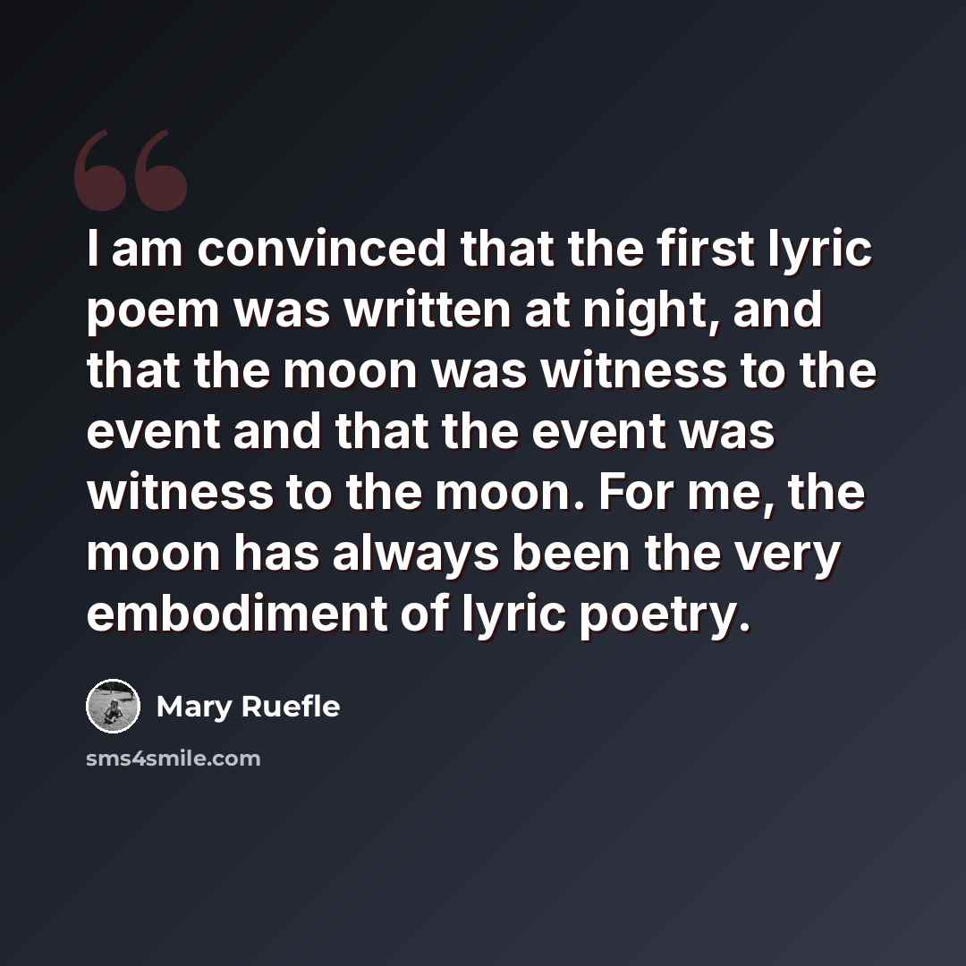 “I am convinced that the first lyric poem was written at night, and that the moon was witness to the event and that the event was witness to the moon. For me, the moon has always been the very embodiment of lyric poetry.” quote by Mary Ruefle