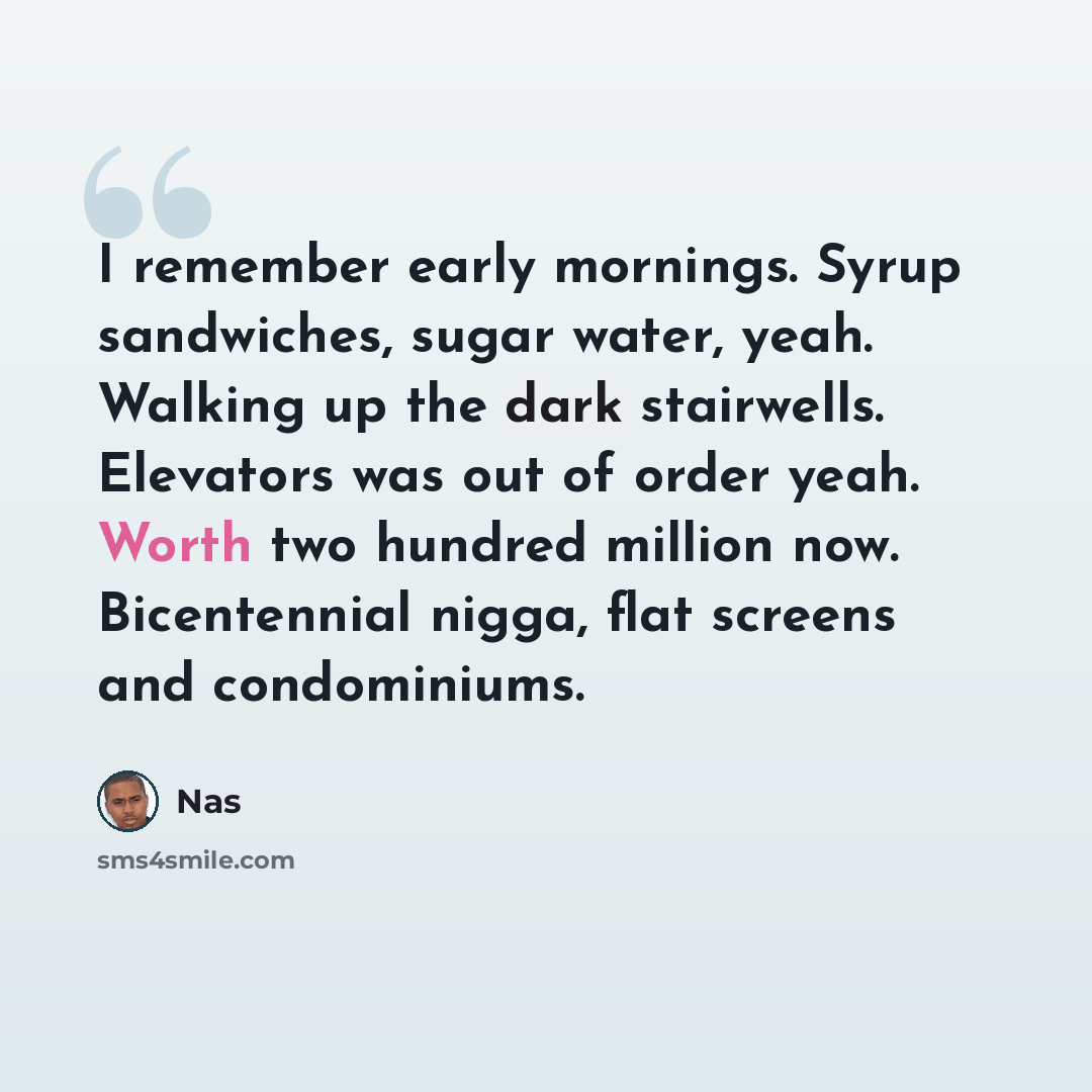 “I remember early mornings. Syrup sandwiches, sugar water, yeah. Walking up the dark stairwells. Elevators was out of order yeah. Worth two hundred million now. Bicentennial nigga, flat screens and condominiums.” quote by Nas