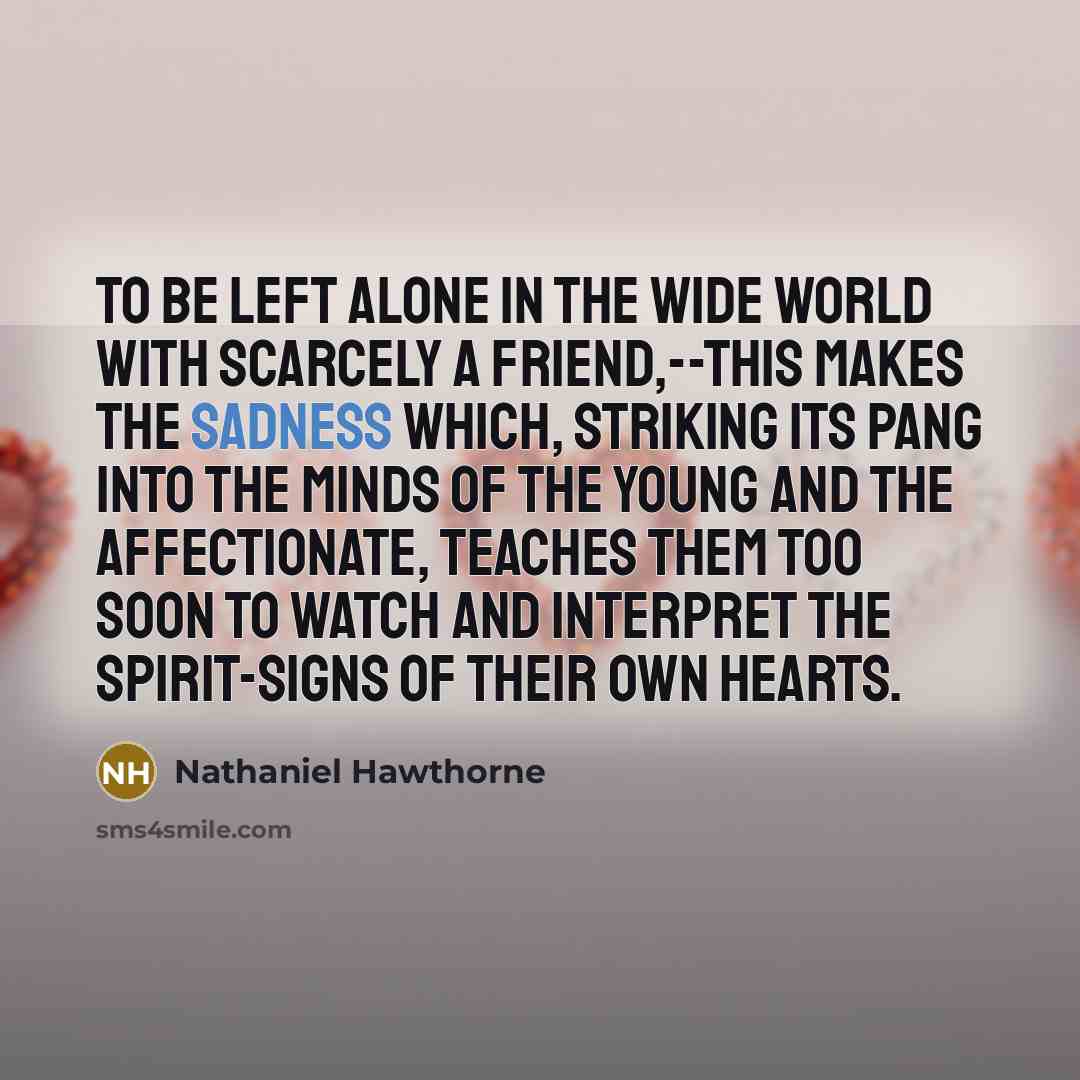 “To be left alone in the wide world with scarcely a friend,--this makes the sadness which, striking its pang into the minds of the young and the affectionate, teaches them too soon to watch and interpret the spirit-signs of their own hearts.” quote by Nathaniel Hawthorne