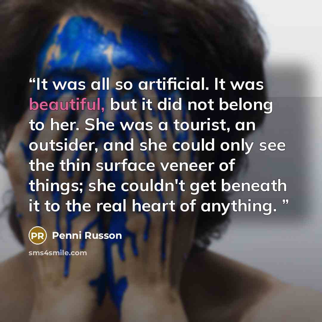 “It was all so artificial. It was beautiful, but it did not belong to her. She was a tourist, an outsider, and she could only see the thin surface veneer of things; she couldn't get beneath it to the real heart of anything.” quote by Penni Russon