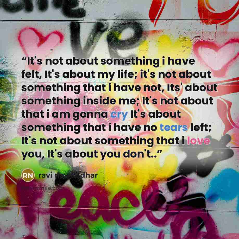 “It's not about something i have felt, It's about my life; it's not about something that i have not, Its' about something inside me; It's not about that i am gonna cry It's about something that i have no tears left; It's not about something that i love you, It's about you don't..” quote by ravi nawandhar