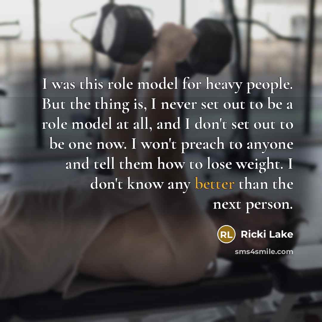 “I was this role model for heavy people. But the thing is, I never set out to be a role model at all, and I don't set out to be one now. I won't preach to anyone and tell them how to lose weight. I don't know any better than the next person.” quote by Ricki Lake