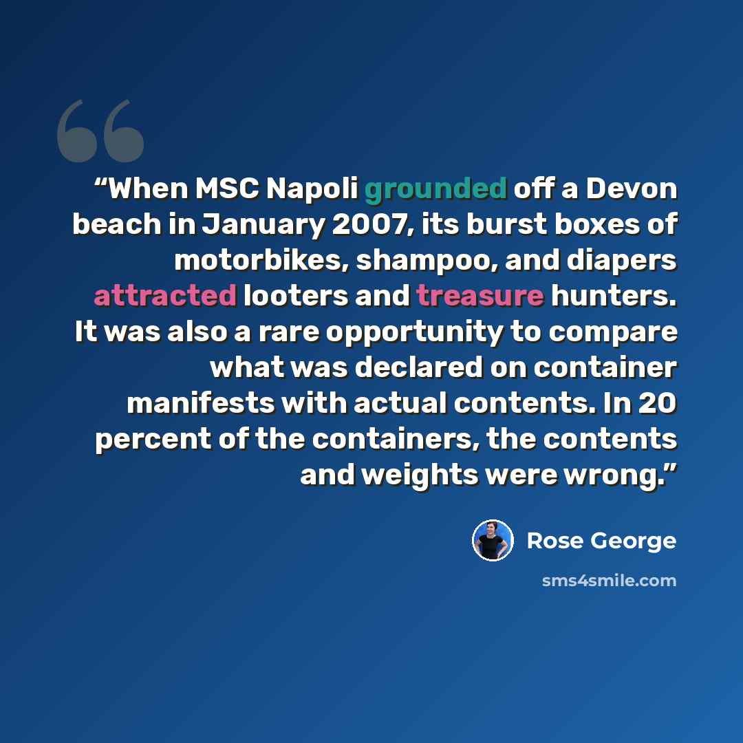 “When MSC Napoli grounded off a Devon beach in January 2007, its burst boxes of motorbikes, shampoo, and diapers attracted looters and treasure hunters. It was also a rare opportunity to compare what was declared on container manifests with actual contents. In 20 percent of the containers, the…” quote by Rose George