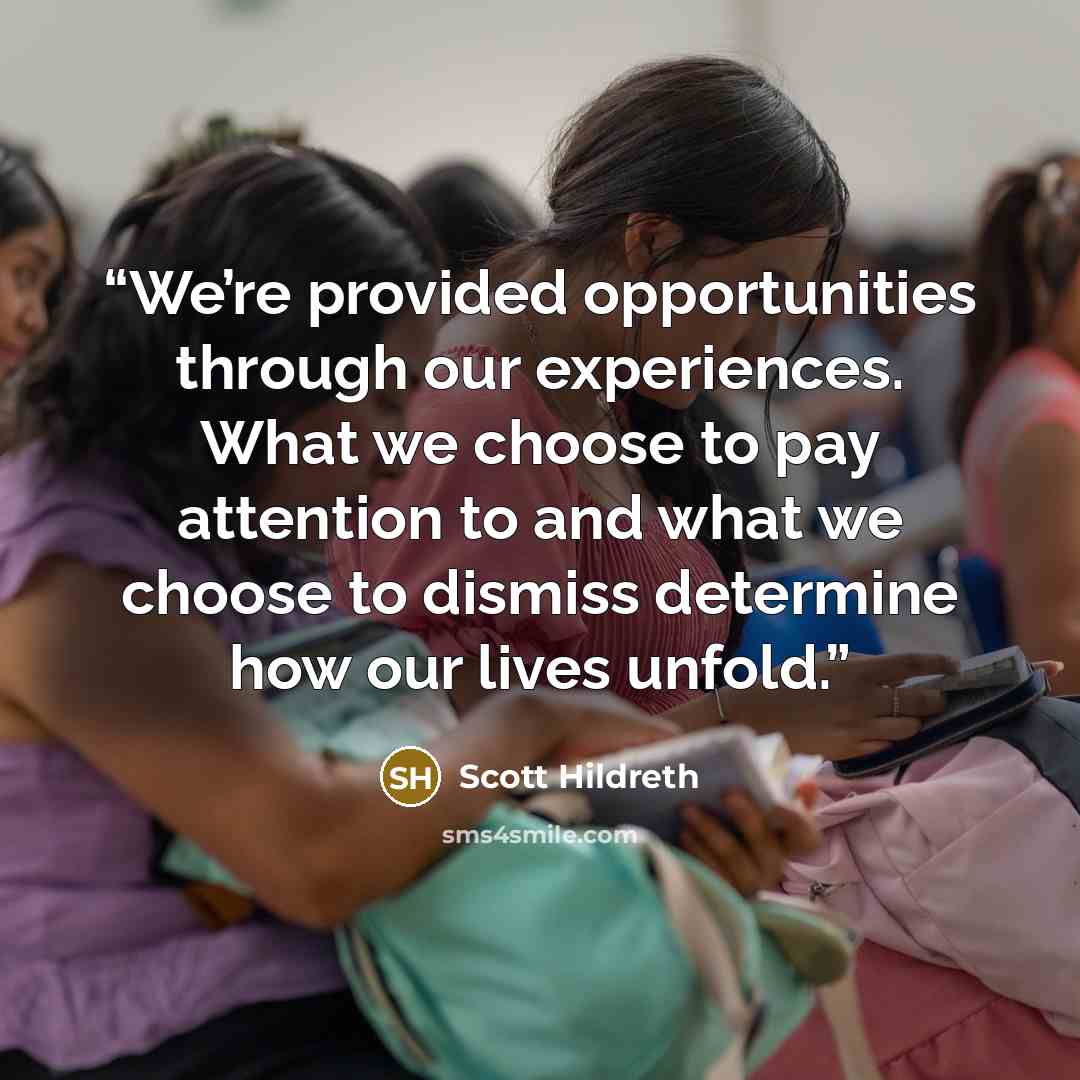 “We’re provided opportunities through our experiences. What we choose to pay attention to and what we choose to dismiss determine how our lives unfold.” quote by Scott Hildreth