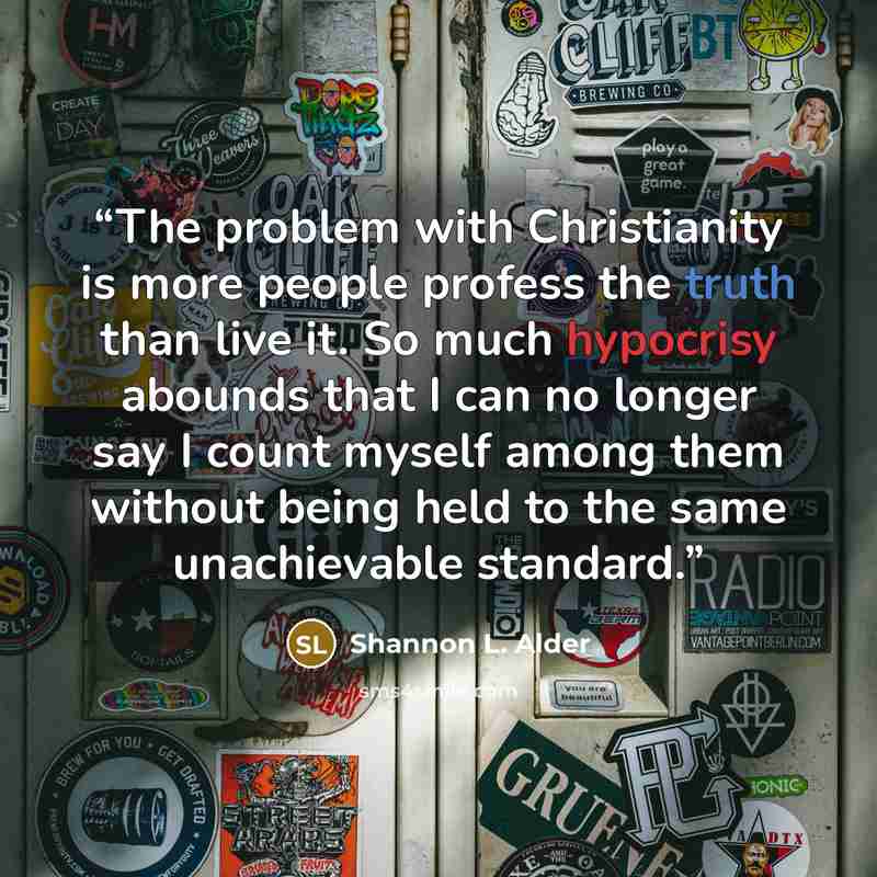 “The problem with Christianity is more people profess the truth than live it. So much hypocrisy abounds that I can no longer say I count myself among them without being held to the same unachievable standard.” quote by Shannon L. Alder